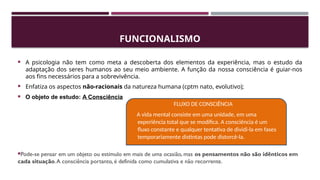 FUNCIONALISMO
 A psicologia não tem como meta a descoberta dos elementos da experiência, mas o estudo da
adaptação dos seres humanos ao seu meio ambiente. A função da nossa consciência é guiar-nos
aos fins necessários para a sobrevivência.
 Enfatiza os aspectos não-racionais da natureza humana (cptm nato, evolutivo);
 O objeto de estudo: A Consciência
Pode-se pensar em um objeto ou estímulo em mais de uma ocasião, mas os pensamentos não são idênticos em
cada situação.A consciência portanto, é definida como cumulativa e não recorrente.
FLUXO DE CONSCIÊNCIA
A vida mental consiste em uma unidade, em uma
experiência total que se modifica. A consciência é um
fluxo constante e qualquer tentativa de dividi-la em fases
temporariamente distintas pode distorcê-la.
 