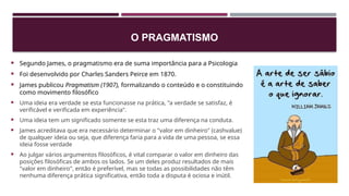 O PRAGMATISMO
 Segundo James, o pragmatismo era de suma importância para a Psicologia
 Foi desenvolvido por Charles Sanders Peirce em 1870.
 James publicou Pragmatism (1907), formalizando o conteúdo e o constituindo
como movimento filosófico
 Uma ideia era verdade se esta funcionasse na prática, "a verdade se satisfaz, é
verificável e verificada em experiência".
 Uma ideia tem um significado somente se esta traz uma diferença na conduta.
 James acreditava que era necessário determinar o "valor em dinheiro" (cashvalue)
de qualquer ideia ou seja, que diferença faria para a vida de uma pessoa, se essa
ideia fosse verdade
 Ao julgar vários argumentos filosóficos, é vital comparar o valor em dinheiro das
posições filosóficas de ambos os lados. Se um deles produz resultados de mais
"valor em dinheiro", então é preferível, mas se todas as possibilidades não têm
nenhuma diferença prática significativa, então toda a disputa é ociosa e inútil.
 