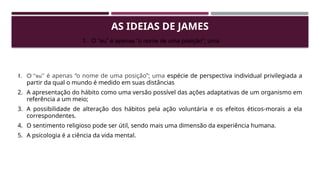 AS IDEIAS DE JAMES
1. O “eu” é apenas “o nome de uma posição”; uma espécie de perspectiva individual privilegiada a
partir da qual o mundo é medido em suas distâncias
2. A apresentação do hábito como uma versão possível das ações adaptativas de um organismo em
referência a um meio;
3. A possibilidade de alteração dos hábitos pela ação voluntária e os efeitos éticos-morais a ela
correspondentes.
4. O sentimento religioso pode ser útil, sendo mais uma dimensão da experiência humana.
5. A psicologia é a ciência da vida mental.
1. O “eu” é apenas “o nome de uma posição”; uma
 