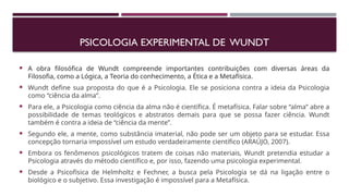 PSICOLOGIA EXPERIMENTAL DE WUNDT
 A obra filosófica de Wundt compreende importantes contribuições com diversas áreas da
Filosofia, como a Lógica, a Teoria do conhecimento, a Ética e a Metafísica.
 Wundt define sua proposta do que é a Psicologia. Ele se posiciona contra a ideia da Psicologia
como “ciência da alma”.
 Para ele, a Psicologia como ciência da alma não é científica. É metafísica. Falar sobre “alma” abre a
possibilidade de temas teológicos e abstratos demais para que se possa fazer ciência. Wundt
também é contra a ideia de “ciência da mente”.
 Segundo ele, a mente, como substância imaterial, não pode ser um objeto para se estudar. Essa
concepção tornaria impossível um estudo verdadeiramente científico (ARAÚJO, 2007).
 Embora os fenômenos psicológicos tratem de coisas não materiais, Wundt pretendia estudar a
Psicologia através do método científico e, por isso, fazendo uma psicologia experimental.
 Desde a Psicofísica de Helmholtz e Fechner, a busca pela Psicologia se dá na ligação entre o
biológico e o subjetivo. Essa investigação é impossível para a Metafísica.
 