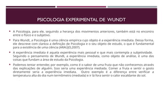  A Psicologia, para ele, seguindo a herança dos movimentos anteriores, também está no encontro
entre o físico e o subjetivo.
 Para Wundt, a Psicologia é uma ciência empírica cujo objeto é a experiência imediata. Dessa forma,
ele descreve com clareza a definição de Psicologia e o seu objeto de estudo, o que é fundamental
para a existência de uma ciência (ARAÚJO,2007).
 A experiência imediata é aquela experiência mais pessoal e que mais contempla a subjetividade.
Seguindo o pensamento de Wundt, a experiência imediata, como objeto de análise, é uma das
coisas que fundam a área de estudo da Psicologia.
 Podemos tentar entender, por exemplo, como é o sabor de uma fruta que não conhecemos através
das explicações de alguém. Isso seria uma experiência mediada. Comer a fruta e sentir o gosto
diretamente seria a experiência imediata. Outro exemplo é a diferença entre verificar a
temperatura alta do dia num termômetro (mediada) e ir lá fora sentir o calor escaldante do sol.
PSICOLOGIA EXPERIMENTAL DE WUNDT
 