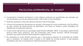PSICOLOGIA EXPERIMENTAL DE WUNDT
 A experiência “mediata” (mediada) é a mais objetiva, podendo ser quantificada, por exemplo, por
um termômetro, em vez de a pessoa sentir o clima calor ou frio (imediata).
 Pertence, portanto, à área das ciências naturais e não à Psicologia.
 A forma encontrada por Wundt para se estudar a Psicologia foi muito semelhante à da Psicofísica,
ou seja, através de experimentos de laboratório, nos quais se estuda a parte fisiológica em
relação com os estímulos externos.
 A essa forma denominou-se psicologia experimental (ARAÚJO, 2007). A psicologia experimental
procura pelos fatos psíquicos, que são produzidos pela mente humana. Wundt pressupõe,
portanto, que todos possuem fatos psíquicos subjetivamente.
 Do individual ao social, Wundt mostrava que a vida psíquica deveria ser entendida do simples
para o complexo, na relação entre o sujeito e um objeto do mundo externo. A vida psíquica
(complexa), para ele, é composta por elementos psíquicos (simples).
 