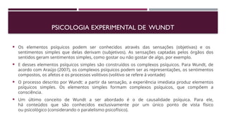 PSICOLOGIA EXPERIMENTAL DE WUNDT
 Os elementos psíquicos podem ser conhecidos através das sensações (objetivas) e os
sentimentos simples que delas derivam (subjetivos). As sensações captadas pelos órgãos dos
sentidos geram sentimentos simples, como gostar ou não gostar de algo, por exemplo.
 E desses elementos psíquicos simples são construídos os complexos psíquicos. Para Wundt, de
acordo com Araújo (2007), os complexos psíquicos podem ser as representações, os sentimentos
compostos, os afetos e os processos volitivos (volitivo se refere à vontade)
 O processo descrito por Wundt: a partir da sensação, a experiência imediata produz elementos
psíquicos simples. Os elementos simples formam complexos psíquicos, que compõem a
consciência.
 Um último conceito de Wundt a ser abordado é o de causalidade psíquica. Para ele,
há conteúdos que são conhecidos exclusivamente por um único ponto de vista físico
ou psicológico (considerando o paralelismo psicofísico).
 