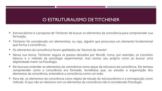 O ESTRUTURALISMO DE TITCHENER
 Estruturalismo é a proposta de Titchener de buscar os elementos da consciência para compreender sua
formação.
 Titchener foi considerado um elementista, ou seja, alguém que procurava um elemento fundamental
que forma a consciência.
 Os elementos da consciência foram apelidados de “átomos da mente”.
 Nessa sua teoria, Titchener seguia os passos deixados por Wundt, como, por exemplo, os conceitos
básicos e o método da psicologia experimental, mas tomou seu próprio rumo ao buscar uma
objetividade maior na Psicologia.
 Ele buscava entender os elementos da consciência como peças da estrutura da consciência. Ele tentava
compreender como a consciência era formada. Acreditava que, ao estudar a organização dos
elementos da consciência, entenderia a consciência como um todo.
 Para ele, os elementos da consciência como objeto de estudo do estruturalismo e a introspecção como
método. O que não se relaciona com os elementos da consciência não é considerado Psicologia.
 