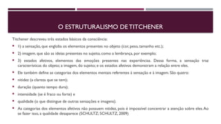 O ESTRUTURALISMO DE TITCHENER
Titchener descreveu três estados básicos da consciência:
 1) a sensação, que engloba os elementos presentes no objeto (cor, peso, tamanho etc.);
 2) imagem, que são as ideias presentes no sujeito, como a lembrança, por exemplo;
 3) estados afetivos, elementos das emoções presentes nas experiências. Dessa forma, a sensação traz
características do objeto; a imagem, do sujeito; e os estados afetivos demonstram a relação entre eles.
 Ele também define as categorias dos elementos mentais referentes à sensação e à imagem. São quatro:
 nitidez (a clareza que se tem);
 duração (quanto tempo dura);
 intensidade (se é fraco ou forte) e
 qualidade (o que distingue de outras sensações e imagens).
 As categorias dos elementos afetivos não possuem nitidez, pois é impossível concentrar a atenção sobre eles.Ao
se fazer isso, a qualidade desaparece (SCHULTZ; SCHULTZ, 2009)
 