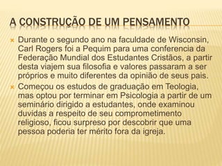 A CONSTRUÇÃO DE UM PENSAMENTO
 Durante o segundo ano na faculdade de Wisconsin,
Carl Rogers foi a Pequim para uma conferencia da
Federação Mundial dos Estudantes Cristãos, a partir
desta viajem sua filosofia e valores passaram a ser
próprios e muito diferentes da opinião de seus pais.
 Começou os estudos de graduação em Teologia,
mas optou por terminar em Psicologia a partir de um
seminário dirigido a estudantes, onde examinou
duvidas a respeito de seu comprometimento
religioso, ficou surpreso por descobrir que uma
pessoa poderia ter mérito fora da igreja.
 