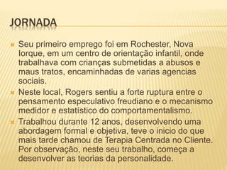 JORNADA
 Seu primeiro emprego foi em Rochester, Nova
Iorque, em um centro de orientação infantil, onde
trabalhava com crianças submetidas a abusos e
maus tratos, encaminhadas de varias agencias
sociais.
 Neste local, Rogers sentiu a forte ruptura entre o
pensamento especulativo freudiano e o mecanismo
medidor e estatístico do comportamentalismo.
 Trabalhou durante 12 anos, desenvolvendo uma
abordagem formal e objetiva, teve o inicio do que
mais tarde chamou de Terapia Centrada no Cliente.
Por observação, neste seu trabalho, começa a
desenvolver as teorias da personalidade.
 