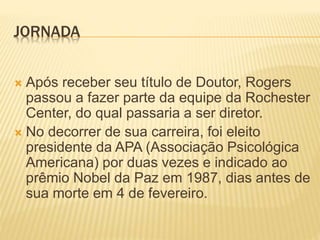 JORNADA
 Após receber seu título de Doutor, Rogers
passou a fazer parte da equipe da Rochester
Center, do qual passaria a ser diretor.
 No decorrer de sua carreira, foi eleito
presidente da APA (Associação Psicológica
Americana) por duas vezes e indicado ao
prêmio Nobel da Paz em 1987, dias antes de
sua morte em 4 de fevereiro.
 