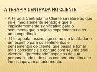 A TERAPIA CENTRADA NO CLIENTE
 A Terapia Centrada no Cliente se refere ao que
se é imediatamente sentido e que é
implicitamemente significativo para o
sentimento que o sujeito experimenta ao ter
uma experiência.
 O terapeuta, assim, age como um facilitador e
um espelho para os sentimentos e
pensamentos do cliente, que passa a tomar
mais consciência e contato com seu material
vivencial, “percebendo” aspectos de sua
personalidade e de seus comportamentos que
lhe escapavam anteriormente.
 