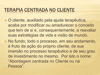 TERAPIA CENTRADA NO CLIENTE
 O cliente, auxiliado pela ajuda terapêutica,
acaba por modificar ou amadurecer o conceito
que tem de si e, consequentemente, a reavaliar
suas estratégias de vida e visão de mundo.
 No fundo, todo o processo, em seu andamento,
é fruto da ação do próprio cliente, de sua
imersão no processo terapêutico e de seu grau
de investimento no mesmo. Por isto o nome:
“Abordagem centrada no Cliente ou na
Pessoa”.
 