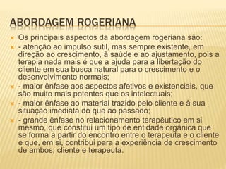 ABORDAGEM ROGERIANA
 Os principais aspectos da abordagem rogeriana são:
 - atenção ao impulso sutil, mas sempre existente, em
direção ao crescimento, à saúde e ao ajustamento, pois a
terapia nada mais é que a ajuda para a libertação do
cliente em sua busca natural para o crescimento e o
desenvolvimento normais;
 - maior ênfase aos aspectos afetivos e existenciais, que
são muito mais potentes que os intelectuais;
 - maior ênfase ao material trazido pelo cliente e à sua
situação imediata do que ao passado;
 - grande ênfase no relacionamento terapêutico em si
mesmo, que constitui um tipo de entidade orgânica que
se forma a partir do encontro entre o terapeuta e o cliente
e que, em si, contribui para a experiência de crescimento
de ambos, cliente e terapeuta.
 