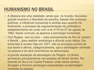 HUMANISMO NO BRASIL
 A ditadura era uma realidade, ainda que, no mundo, houvesse
grande incentivo à liberdade de escolha. Apesar dos entraves
políticos, a influência humanista é sentida aqui quando há,
finalmente, o processo de regulamentação da profissão e
estabelecimento do curso com a lei 4119 de 27 de agosto de
1962. Neste currículo, já aparece a psicologia humanista.
 Carl Rogers, veio ao país – mais precisamente ao Rio de Janeiro
e Recife -, para realizar workshops e difundir suas idéias. Em
entrevista à revista Veja em 1977, cita os principais pontos de
sua teoria e afirma, categoricamente, que a abordagem centrada
na pessoa é de fácil convivência na democracia.
 A grande aceitação da abordagem de Rogers, no Brasil,
aconteceu principalmente nos estados de Minas Gerais, Rio
Grande do Sul e na Capital Federal, onde vários centros
divulgam e formam psicólogos especialistas na abordagem
centrada na pessoa.
 