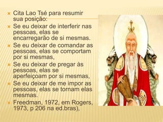  Cita Lao Tsé para resumir
sua posição:
 Se eu deixar de interferir nas
pessoas, elas se
encarregarão de si mesmas.
 Se eu deixar de comandar as
pessoas, elas se comportam
por si mesmas,
 Se eu deixar de pregar às
pessoas, elas se
aperfeiçoam por si mesmas,
 Se eu deixar de me impor as
pessoas, elas se tornam elas
mesmas.
 Freedman, 1972, em Rogers,
1973, p 206 na ed.bras),
 