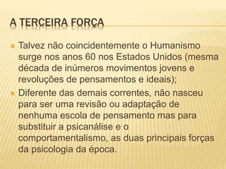 A TERCEIRA FORÇA
 Talvez não coincidentemente o Humanismo
surge nos anos 60 nos Estados Unidos (mesma
década de inúmeros movimentos jovens e
revoluções de pensamentos e ideais);
 Diferente das demais correntes, não nasceu
para ser uma revisão ou adaptação de
nenhuma escola de pensamento mas para
substituir a psicanálise e o
comportamentalismo, as duas principais forças
da psicologia da época.
 