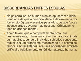 DISCORDÂNCIAS ENTRES ESCOLAS
 Na psicanálise, os humanistas se opuseram a ideia
freudiana de que a personalidade é determinada por
forças biológicas e eventos passados, de que forças
inconscientes governam as pessoas. Criticavam o
foco na doença mental.
 Acreditavam que o comportamentalismo era
desumanizante, minimizava o ser humano a animais
ou máquinas, sendo o individuo subjetivo consciente,
reduzi-lo a um organismo mecanizado e a estimulos
resposta apresentados, era uma abordagem limitada,
artificial e relativamente estéril da natureza humana.
 