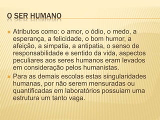 O SER HUMANO
 Atributos como: o amor, o ódio, o medo, a
esperança, a felicidade, o bom humor, a
afeição, a simpatia, a antipatia, o senso de
responsabilidade e sentido da vida, aspectos
peculiares aos seres humanos eram levados
em consideração pelos humanistas.
 Para as demais escolas estas singularidades
humanas, por não serem mensuradas ou
quantificadas em laboratórios possuiam uma
estrutura um tanto vaga.
 