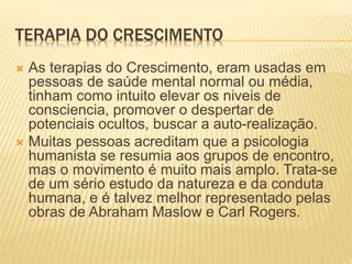 TERAPIA DO CRESCIMENTO
 As terapias do Crescimento, eram usadas em
pessoas de saúde mental normal ou média,
tinham como intuito elevar os niveis de
consciencia, promover o despertar de
potenciais ocultos, buscar a auto-realização.
 Muitas pessoas acreditam que a psicologia
humanista se resumia aos grupos de encontro,
mas o movimento é muito mais amplo. Trata-se
de um sério estudo da natureza e da conduta
humana, e é talvez melhor representado pelas
obras de Abraham Maslow e Carl Rogers.
 