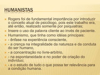 HUMANISTAS
 Rogers foi de fundamental importância por introduzir
o conceito atual de psicólogo, pois este trabalho era,
até então, realizado somente por psiquiatras;
 Insere o uso da palavra cliente ao invés de paciente.
 Humanismo, que tinha como idéias principais:
 - ênfase na experiência consciente,
 - a crença na integralidade da natureza e da conduta
do ser humano,
 - a concentração no livre-arbítrio,
 - na espontaneidade e no poder de criação do
indivíduo;
 - e o estudo de tudo o que possa ter relevância para
a condição humana.
 