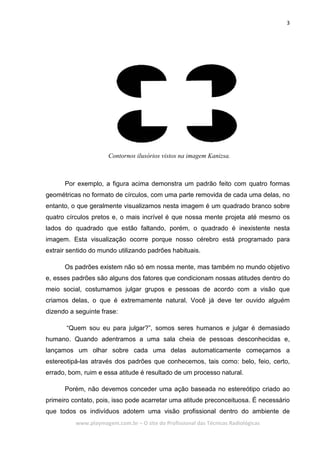 3
www.playmagem.com.br – O site do Profissional das Técnicas Radiológicas
Contornos ilusórios vistos na imagem Kanizsa.
Por exemplo, a figura acima demonstra um padrão feito com quatro formas
geométricas no formato de círculos, com uma parte removida de cada uma delas, no
entanto, o que geralmente visualizamos nesta imagem é um quadrado branco sobre
quatro círculos pretos e, o mais incrível é que nossa mente projeta até mesmo os
lados do quadrado que estão faltando, porém, o quadrado é inexistente nesta
imagem. Esta visualização ocorre porque nosso cérebro está programado para
extrair sentido do mundo utilizando padrões habituais.
Os padrões existem não só em nossa mente, mas também no mundo objetivo
e, esses padrões são alguns dos fatores que condicionam nossas atitudes dentro do
meio social, costumamos julgar grupos e pessoas de acordo com a visão que
criamos delas, o que é extremamente natural. Você já deve ter ouvido alguém
dizendo a seguinte frase:
“Quem sou eu para julgar?”, somos seres humanos e julgar é demasiado
humano. Quando adentramos a uma sala cheia de pessoas desconhecidas e,
lançamos um olhar sobre cada uma delas automaticamente começamos a
estereotipá-las através dos padrões que conhecemos, tais como: belo, feio, certo,
errado, bom, ruim e essa atitude é resultado de um processo natural.
Porém, não devemos conceder uma ação baseada no estereótipo criado ao
primeiro contato, pois, isso pode acarretar uma atitude preconceituosa. É necessário
que todos os indivíduos adotem uma visão profissional dentro do ambiente de
 