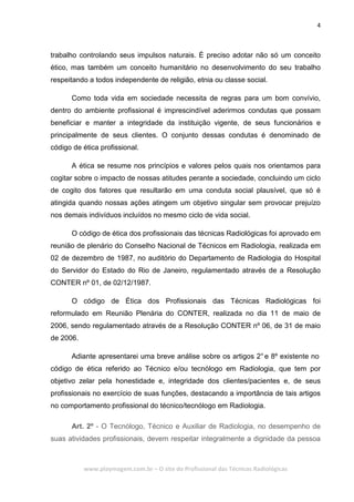 4
www.playmagem.com.br – O site do Profissional das Técnicas Radiológicas
trabalho controlando seus impulsos naturais. É preciso adotar não só um conceito
ético, mas também um conceito humanitário no desenvolvimento do seu trabalho
respeitando a todos independente de religião, etnia ou classe social.
Como toda vida em sociedade necessita de regras para um bom convívio,
dentro do ambiente profissional é imprescindível aderirmos condutas que possam
beneficiar e manter a integridade da instituição vigente, de seus funcionários e
principalmente de seus clientes. O conjunto dessas condutas é denominado de
código de ética profissional.
A ética se resume nos princípios e valores pelos quais nos orientamos para
cogitar sobre o impacto de nossas atitudes perante a sociedade, concluindo um ciclo
de cogito dos fatores que resultarão em uma conduta social plausível, que só é
atingida quando nossas ações atingem um objetivo singular sem provocar prejuízo
nos demais indivíduos incluídos no mesmo ciclo de vida social.
O código de ética dos profissionais das técnicas Radiológicas foi aprovado em
reunião de plenário do Conselho Nacional de Técnicos em Radiologia, realizada em
02 de dezembro de 1987, no auditório do Departamento de Radiologia do Hospital
do Servidor do Estado do Rio de Janeiro, regulamentado através de a Resolução
CONTER nº 01, de 02/12/1987.
O código de Ética dos Profissionais das Técnicas Radiológicas foi
reformulado em Reunião Plenária do CONTER, realizada no dia 11 de maio de
2006, sendo regulamentado através de a Resolução CONTER nº 06, de 31 de maio
de 2006.
Adiante apresentarei uma breve análise sobre os artigos 2°e 8º existente no
código de ética referido ao Técnico e/ou tecnólogo em Radiologia, que tem por
objetivo zelar pela honestidade e, integridade dos clientes/pacientes e, de seus
profissionais no exercício de suas funções, destacando a importância de tais artigos
no comportamento profissional do técnico/tecnólogo em Radiologia.
Art. 2º - O Tecnólogo, Técnico e Auxiliar de Radiologia, no desempenho de
suas atividades profissionais, devem respeitar integralmente a dignidade da pessoa
 
