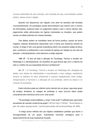 5
www.playmagem.com.br – O site do Profissional das Técnicas Radiológicas
humana destinatária de seus serviços, sem restrição de raça, nacionalidade, partido
político, classe social e religião.
Quando nos deparamos com alguém uma série de decisões são tomadas
inconscientemente. Os psicólogos sociais demonstraram que mesmo com o mínimo
de informações, podemos fazer um julgamento rápido e sem o menor esforço, tais,
julgamentos estão estruturados em ligeiras impressões ou intuições, que podem
causar um efeito profundo em nossas decisões.
Tais efeitos podem se manifestar tanto de forma positiva, quanto de forma
negativa, estando diretamente relacionado com a forma que extraímos sentido do
mundo. O artigo 2°tem uma grande importância dentr o do presente código de ética,
pois, condiciona o profissional a uma conduta de apreço em relação ao seu alvo de
atenção: o cliente/paciente, como descreve o artigo seguinte:
“Art. 4º - O alvo de toda a atenção do Tecnólogo, Técnico e Auxiliar em
Radiologia é o cliente/paciente, em beneficio do qual deverá agir com o máximo de
zelo e o melhor de sua capacidade técnica e profissional.”
Art. 8º – O Tecnólogo, Técnico e Auxiliar em Radiologia têm obrigação de
adotar uma atitude de solidariedade e consideração a seus colegas, respeitando
sempre os padrões de ética profissional e pessoal estabelecidos neste código,
indispensáveis à harmonia e a elevação de sua profissão, dentro da classe e no
conceito da sociedade.
Cada indivíduo pode ser referido como membro de um grupo, seja esse grupo
de amigos, familiares ou colegas de profissão e, esse convívio diário acaba
conectando tais indivíduos como uma “cola social".
“Na psicologia social acadêmica, o termo “cola social” é utilizado para representar
mecanismos de conexões sociais de um grupo”, (M.Van Vugt e C.M.Hart, “Social identity as
glue: the origins of group loyalty”, journal of personality and social psychology, 86, 2004).
O artigo acima referido tem por objetivo estabelecer padrões que levem a
homogeneidade de um grupo, acarretando inúmeras vantagens para o
desenvolvimento de suas respectivas funções.
 