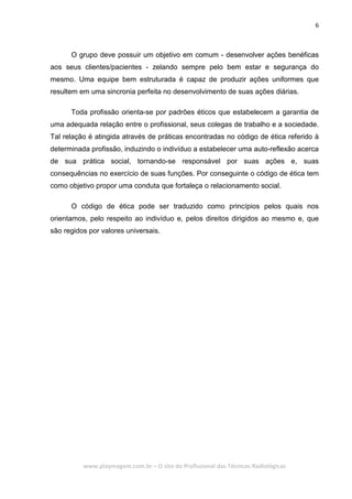6
www.playmagem.com.br – O site do Profissional das Técnicas Radiológicas
O grupo deve possuir um objetivo em comum - desenvolver ações benéficas
aos seus clientes/pacientes - zelando sempre pelo bem estar e segurança do
mesmo. Uma equipe bem estruturada é capaz de produzir ações uniformes que
resultem em uma sincronia perfeita no desenvolvimento de suas ações diárias.
Toda profissão orienta-se por padrões éticos que estabelecem a garantia de
uma adequada relação entre o profissional, seus colegas de trabalho e a sociedade.
Tal relação é atingida através de práticas encontradas no código de ética referido à
determinada profissão, induzindo o indivíduo a estabelecer uma auto-reflexão acerca
de sua prática social, tornando-se responsável por suas ações e, suas
consequências no exercício de suas funções. Por conseguinte o código de ética tem
como objetivo propor uma conduta que fortaleça o relacionamento social.
O código de ética pode ser traduzido como princípios pelos quais nos
orientamos, pelo respeito ao indivíduo e, pelos direitos dirigidos ao mesmo e, que
são regidos por valores universais.
 