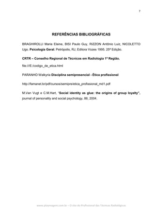 7
www.playmagem.com.br – O site do Profissional das Técnicas Radiológicas
REFERÊNCIAS BIBLIOGRÁFICAS
BRAGHIROLLI Maria Elaine, BISI Paulo Guy, RIZZON Antônio Luiz, NICOLETTO
Ugo. Psicologia Geral. Petrópolis, RJ, Editora Vozes 1995. 25ª Edição.
CRTR – Conselho Regional de Técnicos em Radiologia 1ª Região.
file:///E:/codigo_de_etica.html
PARANHO Walkyria Disciplina semipresencial - Ética profissional
http://famanet.br/pdf/cursos/semipre/etica_profissional_md1.pdf
M.Van Vugt e C.M.Hart, “Social identity as glue: the origins of group loyalty”,
journal of personality and social psychology, 86, 2004.
 