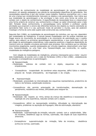 Através do conhecimento da modalidade de aprendizagem do sujeito, poderemos
introduzir um aparato pedagógico que atenda às necessidades específicas do aprendente. Tais
necessidades específicas é que vão nortear nosso trabalho. Podemos exemplificar com o caso
de uma criança que constantemente manuseie os objetos a ela apresentados. Isso indica que
sua modalidade de aprendizagem a faz privilegiar o tato como uma forma de entrar em
contato com o objeto de conhecimento. A especificidade da necessidade leva-a a desenvolver
uma forma própria de construir seu conhecimento e chegar ao saber direcionado para o lado
tátil. Portador desse conhecimento, o psicopedagogo como também o professor usarão
atividades que propiciem o ensino das diferentes texturas dos objetos ou mesmo solicitarão ao
aprendente falar como é o seu particular modo de perceber o mundo, para daí poderem
investigar a forma de como este sujeito está construindo seu conhecimento.
Segundo Pain (1986), as modalidades de aprendizagem do indivíduo, por sua vez, dependem
das modalidades de inteligência. O estudo dessas modalidades vem da análise realizada por
Piaget acerca do movimento de acomodação e do movimento de assimilação que o sujeito
realiza, para adquirir as primeiras aprendizagens assistemáticas, e que caminharão com ele
até chegar às aprendizagens sistemáticas, cujos aspectos positivos e negativos dependerão da
maneira como as relações vinculares permeiam esse processo. Pain considera que os referidos
movimentos piagetianos, quando perpassados por vínculos negativos, desenvolvem uma hiper
e/ou hipoacomodação, ou uma hiper e/ou hipoassimilação, que construirão, no sujeito,
modalidades de inteligência patógena.
Com relação às modalidades de inteligência, achamos interessante para o leitor resumir
esta modalidades, de acordo com a visão de Fernãndez (1991) e Pain (1986) , estabelecendo
as relações e conseqüências na aprendizagem.
 Hipoassimilação
- Modalidade: pobreza de contato com o objeto, esquemas de objeto
empobrecidos.
- Conseqüência: incapacidade de coordenar estes esquemas, défict lúdico e criativo,
prejuízo da função antecipatória, da imaginação e da criação.
 Hiperassimilação
- Modalidade: precocidade na internalização dos esquemas representativos, predomínio do
lúdico e da fantasia, subjetivação excessiva.
- Conseqüência: não permite antecipação de transformações, desrealização do
pensamento, resistência aos limites, dificuldade para resignar-se.
 Hipoacomodação
- Modalidade: não respeito ao ritmo, tempo da criança não obediência à necessidade de
repetição de uma experiência, reduzido contato com o objeto.
- Conseqüência: déficit na representação simbólica, dificuldade na internalização das
imagens, problemas na aquisição da linguagem, falta de estimulação, abandono.
 Hiperacomodação
- Modalidade: superestimação da imitação, reduzido contato com a subjetividade, falta
de iniciativa, obediência cega às normas, submissão, não dispõe de suas experiência
anteriores.
- Conseqüência: superestimulação da imitação, falta de iniciativa, obediência
acrítica às normas, submissão.
 