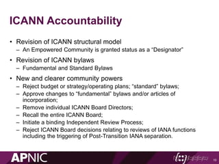 ICANN Accountability
• Revision of ICANN structural model
– An Empowered Community is granted status as a “Designator”
• Revision of ICANN bylaws
– Fundamental and Standard Bylaws
• New and clearer community powers
– Reject budget or strategy/operating plans; “standard” bylaws;
– Approve changes to “fundamental” bylaws and/or articles of
incorporation;
– Remove individual ICANN Board Directors;
– Recall the entire ICANN Board;
– Initiate a binding Independent Review Process;
– Reject ICANN Board decisions relating to reviews of IANA functions
including the triggering of Post-Transition IANA separation.
10
 