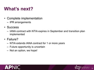What’s next?
• Complete implementation
– IPR arrangements
• Success
– IANA contract with NTIA expires in September and transition plan
implemented
• Failure?
– NTIA extends IANA contract for 1 or more years
– Future opportunity is uncertain
– Not an option, we hope!
16
 