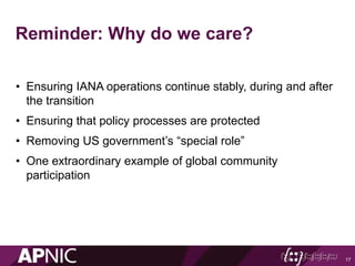 Reminder: Why do we care?
• Ensuring IANA operations continue stably, during and after
the transition
• Ensuring that policy processes are protected
• Removing US government’s “special role”
• One extraordinary example of global community
participation
17
 