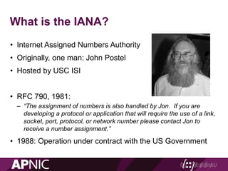 What is the IANA?
• Internet Assigned Numbers Authority
• Originally, one man: John Postel
• Hosted by USC ISI
• RFC 790, 1981:
– “The assignment of numbers is also handled by Jon. If you are
developing a protocol or application that will require the use of a link,
socket, port, protocol, or network number please contact Jon to
receive a number assignment.”
• 1988: Operation under contract with the US Government
 