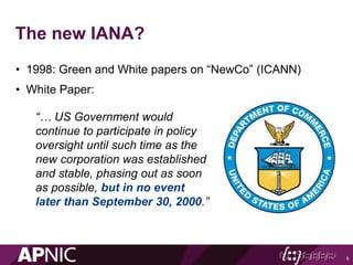 The new IANA?
• 1998: Green and White papers on “NewCo” (ICANN)
• White Paper:
5
“… US Government would
continue to participate in policy
oversight until such time as the
new corporation was established
and stable, phasing out as soon
as possible, but in no event
later than September 30, 2000.”
 