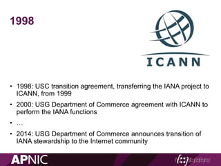 • 1998: USC transition agreement, transferring the IANA project to
ICANN, from 1999
• 2000: USG Department of Commerce agreement with ICANN to
perform the IANA functions
• …
• 2014: USG Department of Commerce announces transition of
IANA stewardship to the Internet community
1998
 