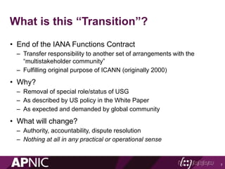 What is this “Transition”?
• End of the IANA Functions Contract
– Transfer responsibility to another set of arrangements with the
“multistakeholder community”
– Fulfilling original purpose of ICANN (originally 2000)
• Why?
– Removal of special role/status of USG
– As described by US policy in the White Paper
– As expected and demanded by global community
• What will change?
– Authority, accountability, dispute resolution
– Nothing at all in any practical or operational sense
7
 
