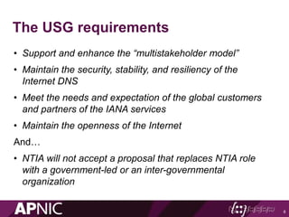The USG requirements
• Support and enhance the “multistakeholder model”
• Maintain the security, stability, and resiliency of the
Internet DNS
• Meet the needs and expectation of the global customers
and partners of the IANA services
• Maintain the openness of the Internet
And…
• NTIA will not accept a proposal that replaces NTIA role
with a government-led or an inter-governmental
organization
8
 