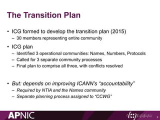 The Transition Plan
• ICG formed to develop the transition plan (2015)
– 30 members representing entire community
• ICG plan
– Identified 3 operational communities: Names, Numbers, Protocols
– Called for 3 separate community processes
– Final plan to comprise all three, with conflicts resolved
• But: depends on improving ICANN’s “accountability”
– Required by NTIA and the Names community
– Separate planning process assigned to “CCWG”
9
 