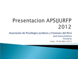Asociación de Psicólogos Jurídicos y Forenses del Perú
                                      José García Jiménez
                                                Presidente
                                   Lima, 19 de Abril 2012
 