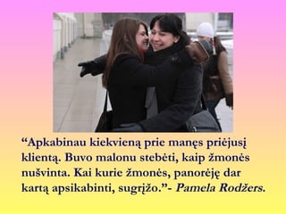 “Apkabinau kiekvieną prie manęs priėjusį
klientą. Buvo malonu stebėti, kaip žmonės
nušvinta. Kai kurie žmonės, panorėję dar
kartą apsikabinti, sugrįžo.”- Pamela Rodžers.
 