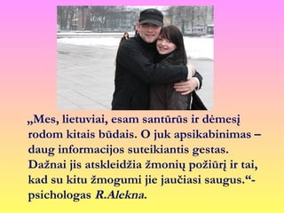 „Mes, lietuviai, esam santūrūs ir dėmesį
rodom kitais būdais. O juk apsikabinimas –
daug informacijos suteikiantis gestas.
Dažnai jis atskleidžia žmonių požiūrį ir tai,
kad su kitu žmogumi jie jaučiasi saugus.“-
psichologas R.Alekna.
 