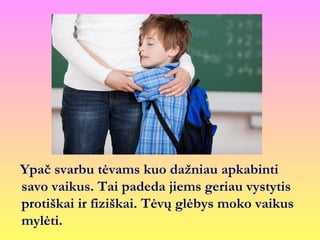 Ypač svarbu tėvams kuo dažniau apkabinti
savo vaikus. Tai padeda jiems geriau vystytis
protiškai ir fiziškai. Tėvų glėbys moko vaikus
mylėti.
 