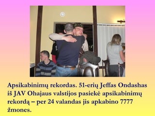 Apsikabinimų rekordas. 51-erių Jeffas Ondashas
iš JAV Ohajaus valstijos pasiekė apsikabinimų
rekordą – per 24 valandas jis apkabino 7777
žmones.
 