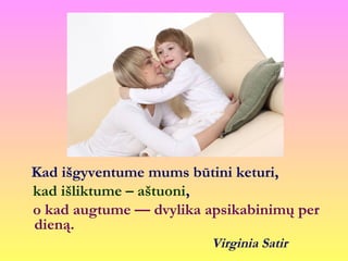 Kad išgyventume mums būtini keturi,
kad išliktume – aštuoni,
o kad augtume — dvylika apsikabinimų per
dieną.
Virginia Satir
 