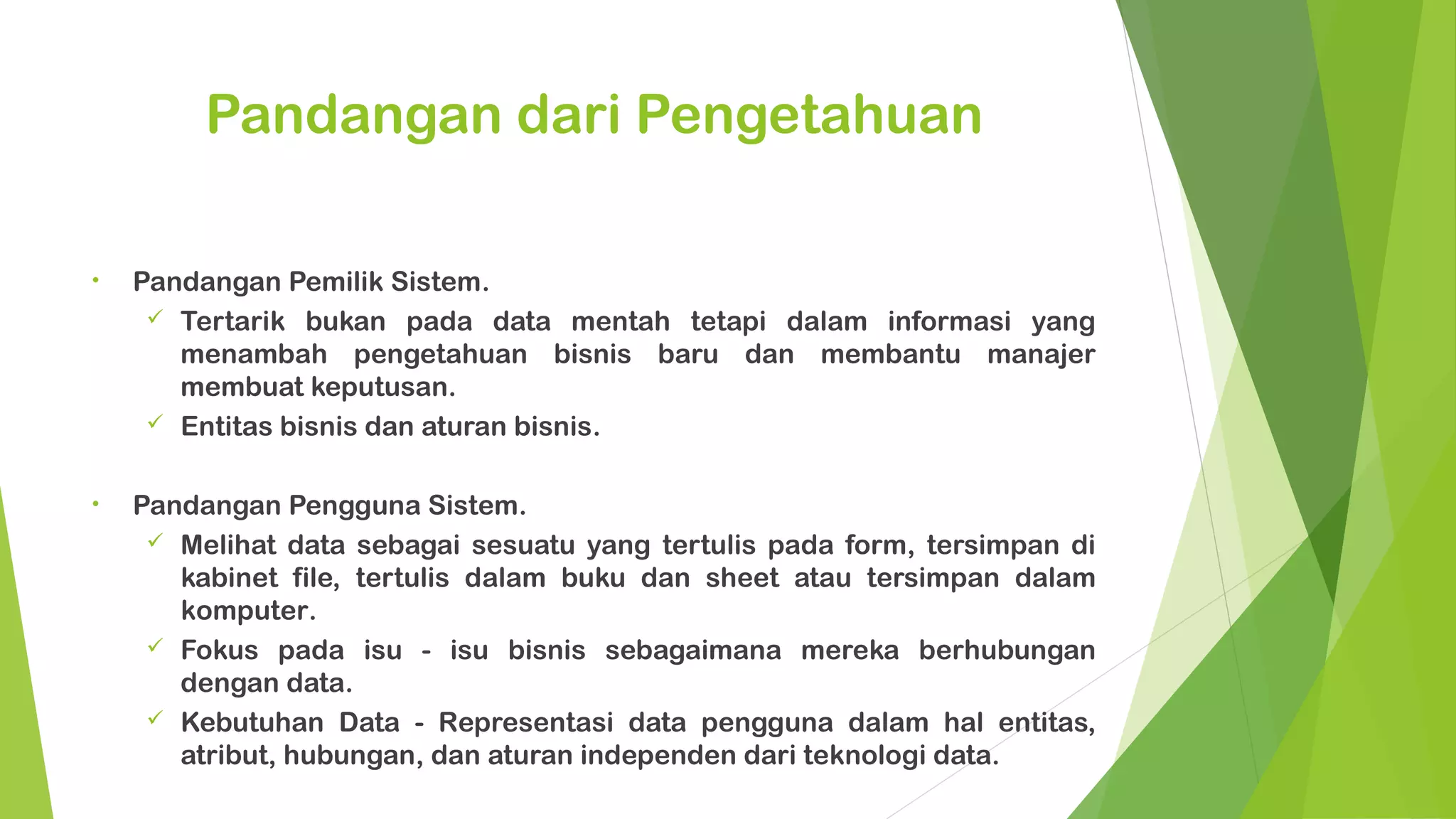 Pandangan dari Pengetahuan

•   Pandangan Pemilik Sistem.
      Tertarik bukan pada data mentah tetapi dalam informasi yang
       menambah pengetahuan bisnis baru dan membantu manajer
       membuat keputusan.
      Entitas bisnis dan aturan bisnis.


•   Pandangan Pengguna Sistem.
      Melihat data sebagai sesuatu yang tertulis pada form, tersimpan di
       kabinet file, tertulis dalam buku dan sheet atau tersimpan dalam
       komputer.
      Fokus pada isu - isu bisnis sebagaimana mereka berhubungan
       dengan data.
      Kebutuhan Data - Representasi data pengguna dalam hal entitas,
       atribut, hubungan, dan aturan independen dari teknologi data.
 
