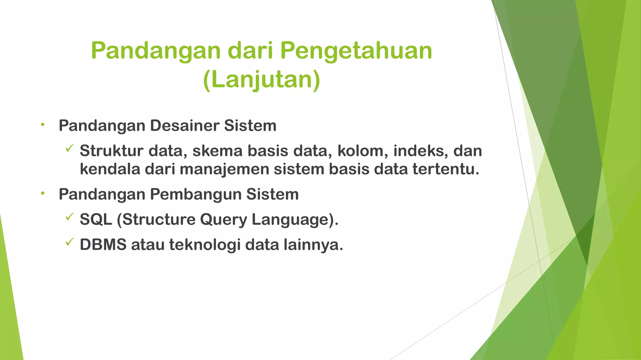 Pandangan dari Pengetahuan
                 (Lanjutan)
•   Pandangan Desainer Sistem
       Struktur data, skema basis data, kolom, indeks, dan
        kendala dari manajemen sistem basis data tertentu.
•   Pandangan Pembangun Sistem
       SQL (Structure Query Language).
       DBMS atau teknologi data lainnya.
 
