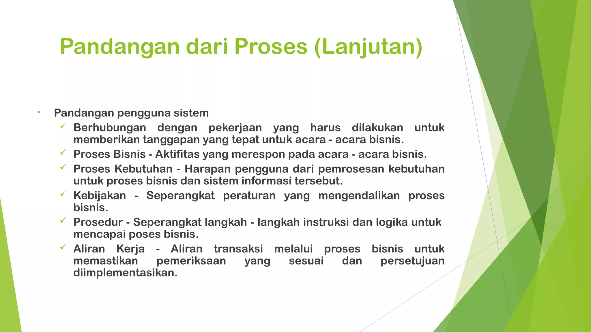 Pandangan dari Proses (Lanjutan)

•   Pandangan pengguna sistem
      Berhubungan dengan pekerjaan yang harus dilakukan untuk
       memberikan tanggapan yang tepat untuk acara - acara bisnis.
      Proses Bisnis - Aktifitas yang merespon pada acara - acara bisnis.
      Proses Kebutuhan - Harapan pengguna dari pemrosesan kebutuhan
       untuk proses bisnis dan sistem informasi tersebut.
      Kebijakan - Seperangkat peraturan yang mengendalikan proses
       bisnis.
      Prosedur - Seperangkat langkah - langkah instruksi dan logika untuk
       mencapai poses bisnis.
      Aliran Kerja - Aliran transaksi melalui proses bisnis untuk
       memastikan      pemeriksaan     yang    sesuai    dan    persetujuan
       diimplementasikan.
 
