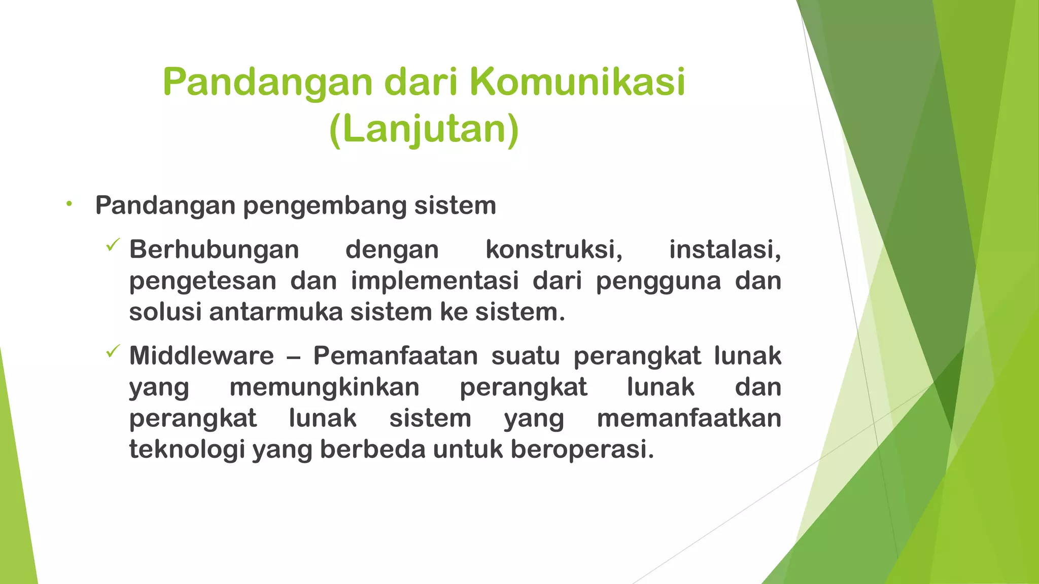 Pandangan dari Komunikasi
                 (Lanjutan)
•   Pandangan pengembang sistem
       Berhubungan     dengan      konstruksi, instalasi,
        pengetesan dan implementasi dari pengguna dan
        solusi antarmuka sistem ke sistem.
       Middleware – Pemanfaatan suatu perangkat lunak
        yang   memungkinkan      perangkat   lunak dan
        perangkat lunak sistem yang memanfaatkan
        teknologi yang berbeda untuk beroperasi.
 