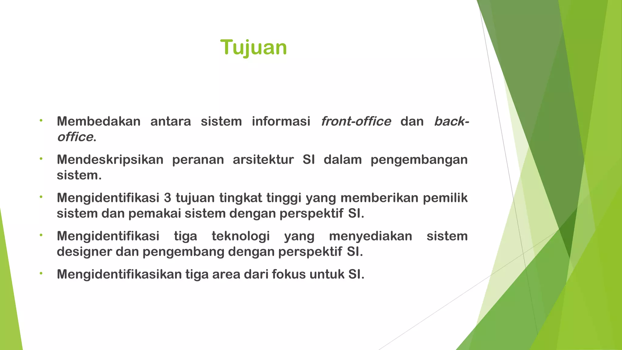Tujuan


•   Membedakan antara sistem informasi front-office dan back-
    office.
•   Mendeskripsikan peranan arsitektur SI dalam pengembangan
    sistem.
•   Mengidentifikasi 3 tujuan tingkat tinggi yang memberikan pemilik
    sistem dan pemakai sistem dengan perspektif SI.
•   Mengidentifikasi tiga teknologi yang menyediakan         sistem
    designer dan pengembang dengan perspektif SI.
•   Mengidentifikasikan tiga area dari fokus untuk SI.
 