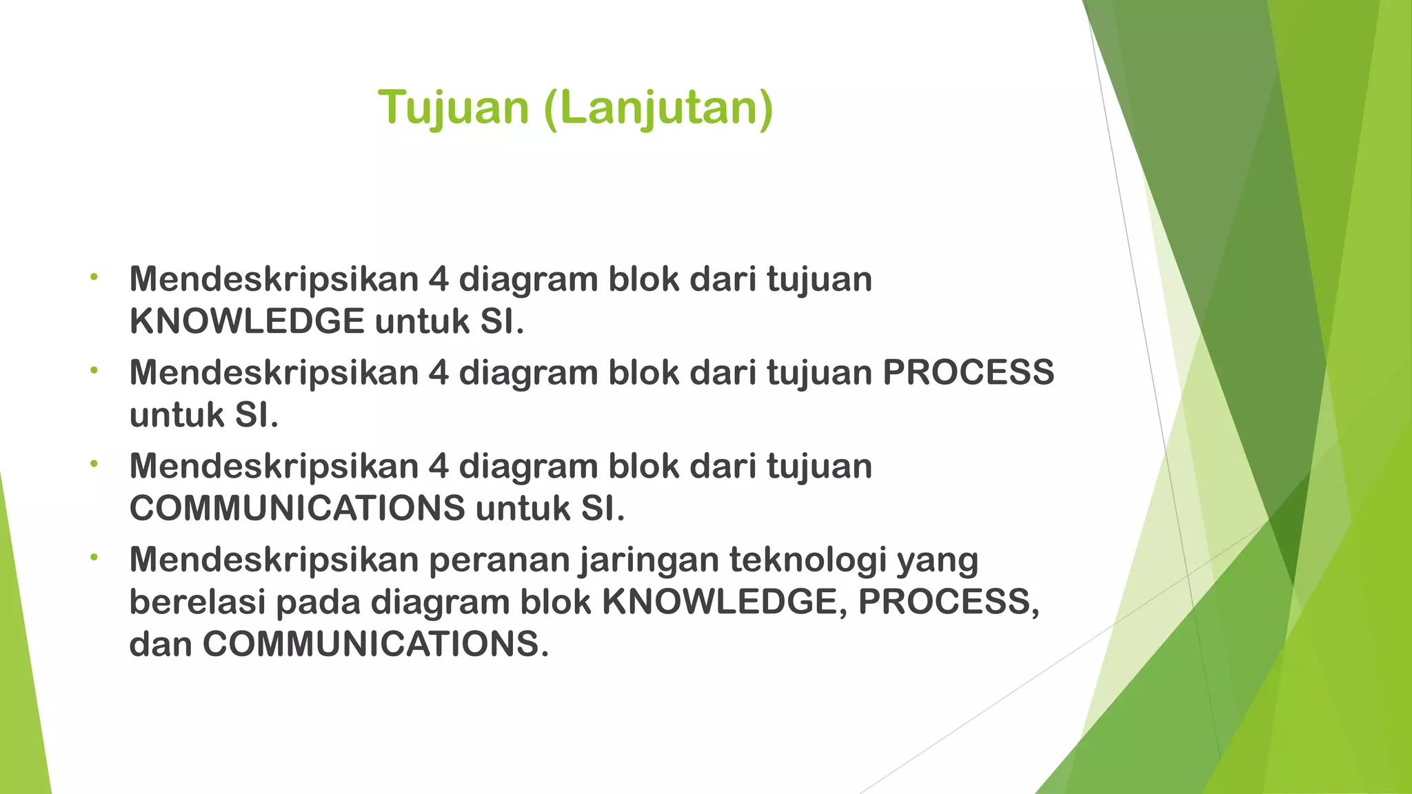 Tujuan (Lanjutan)


•   Mendeskripsikan 4 diagram blok dari tujuan
    KNOWLEDGE untuk SI.
•   Mendeskripsikan 4 diagram blok dari tujuan PROCESS
    untuk SI.
•   Mendeskripsikan 4 diagram blok dari tujuan
    COMMUNICATIONS untuk SI.
•   Mendeskripsikan peranan jaringan teknologi yang
    berelasi pada diagram blok KNOWLEDGE, PROCESS,
    dan COMMUNICATIONS.
 