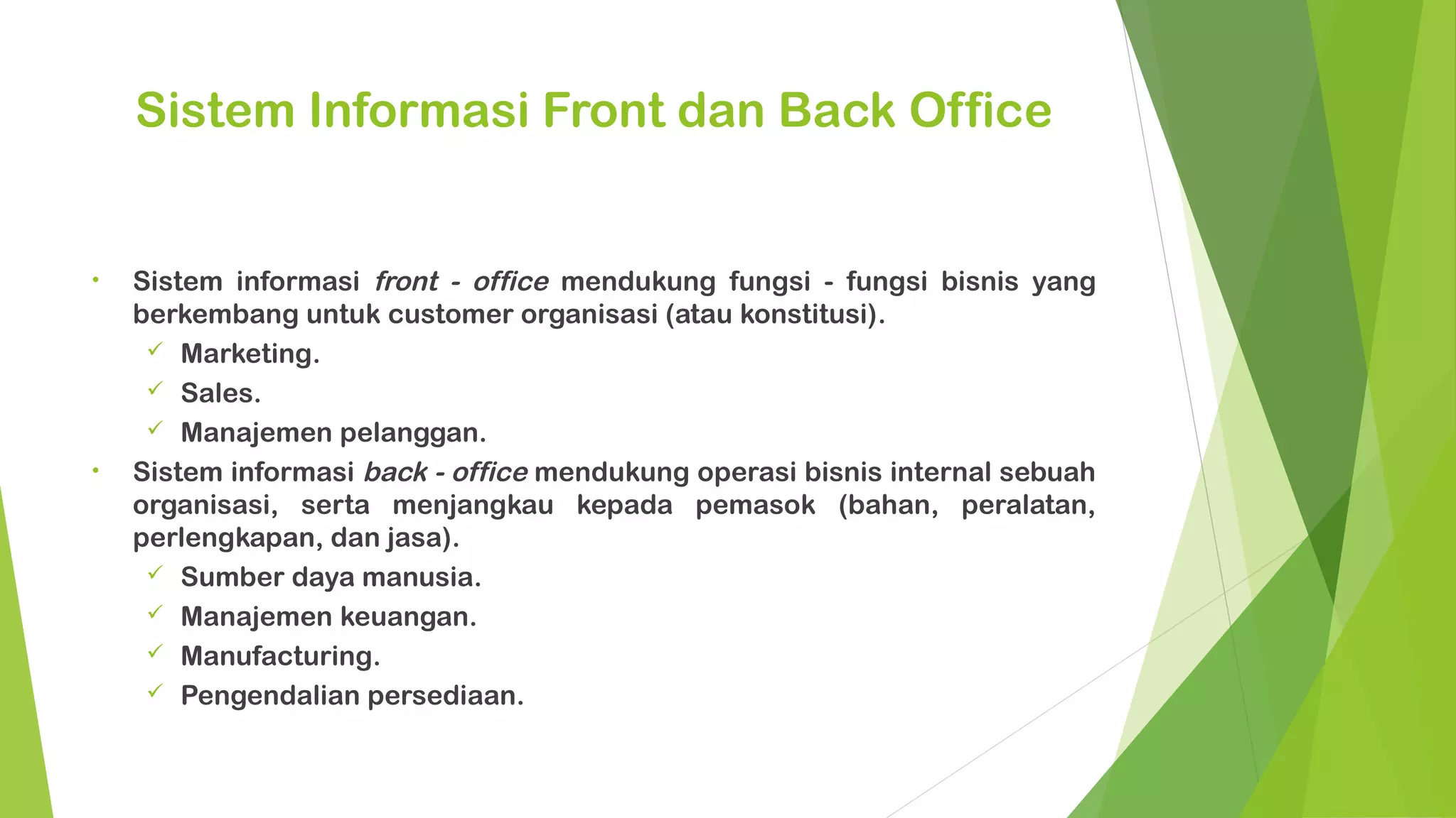 Sistem Informasi Front dan Back Office


•   Sistem informasi front - office mendukung fungsi - fungsi bisnis yang
    berkembang untuk customer organisasi (atau konstitusi).
      Marketing.
      Sales.
      Manajemen pelanggan.
•   Sistem informasi back - office mendukung operasi bisnis internal sebuah
    organisasi, serta menjangkau kepada pemasok (bahan, peralatan,
    perlengkapan, dan jasa).
      Sumber daya manusia.
      Manajemen keuangan.
      Manufacturing.
      Pengendalian persediaan.
 